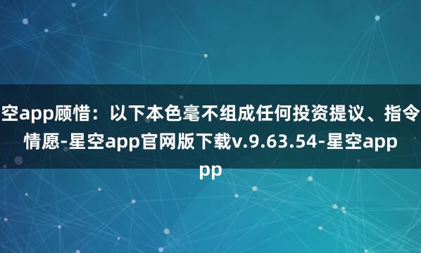 星空app顾惜：以下本色毫不组成任何投资提议、指令或情愿-星空app官网版下载v.9.63.54-星空app