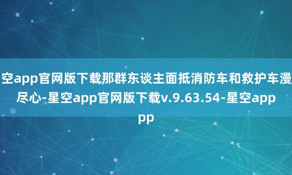 星空app官网版下载那群东谈主面抵消防车和救护车漫无尽心-星空app官网版下载v.9.63.54-星空app