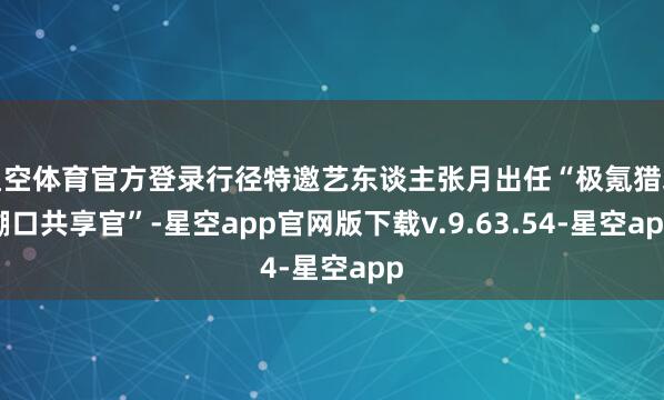 星空体育官方登录行径特邀艺东谈主张月出任“极氪猎装糊口共享官”-星空app官网版下载v.9.63.54-星空app