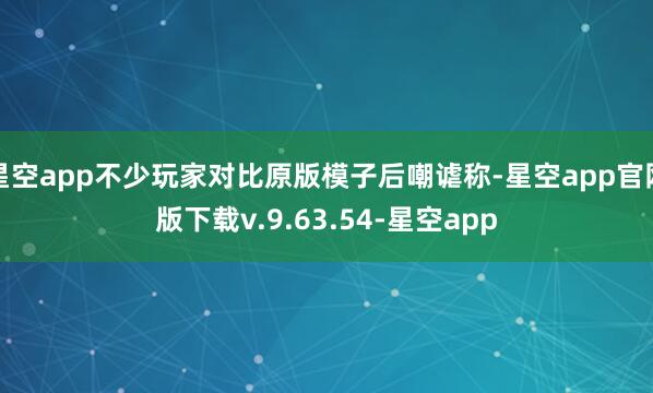 星空app不少玩家对比原版模子后嘲谑称-星空app官网版下载v.9.63.54-星空app