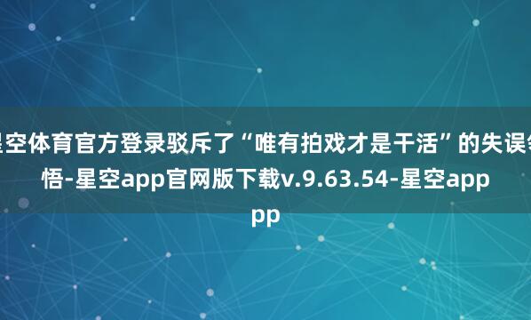 星空体育官方登录驳斥了“唯有拍戏才是干活”的失误领悟-星空app官网版下载v.9.63.54-星空app