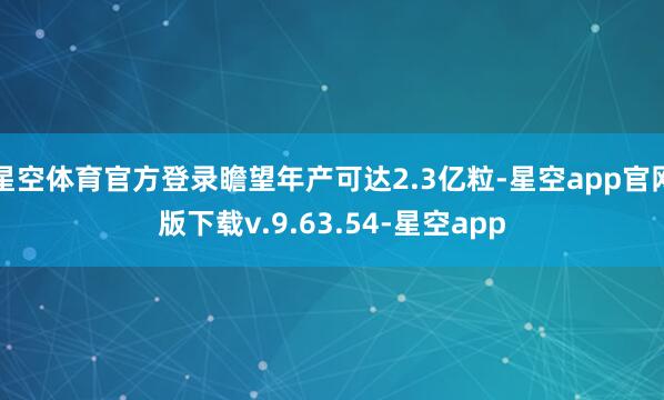 星空体育官方登录瞻望年产可达2.3亿粒-星空app官网版下载v.9.63.54-星空app