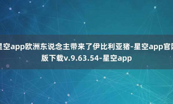 星空app欧洲东说念主带来了伊比利亚猪-星空app官网版下载v.9.63.54-星空app
