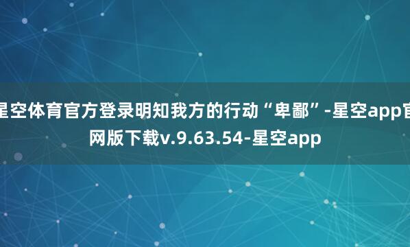 星空体育官方登录明知我方的行动“卑鄙”-星空app官网版下载v.9.63.54-星空app