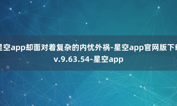 星空app却面对着复杂的内忧外祸-星空app官网版下载v.9.63.54-星空app