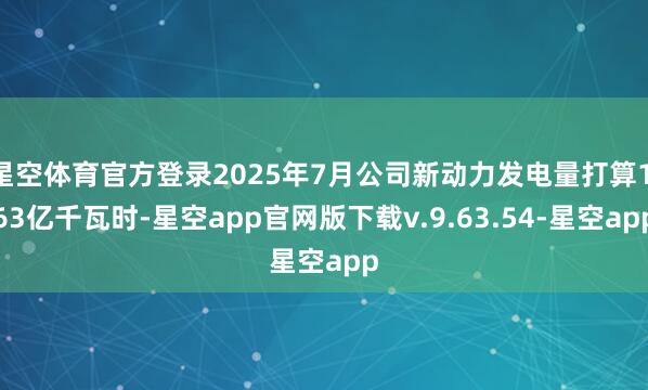 星空体育官方登录2025年7月公司新动力发电量打算1.63亿千瓦时-星空app官网版下载v.9.63.54-星空app
