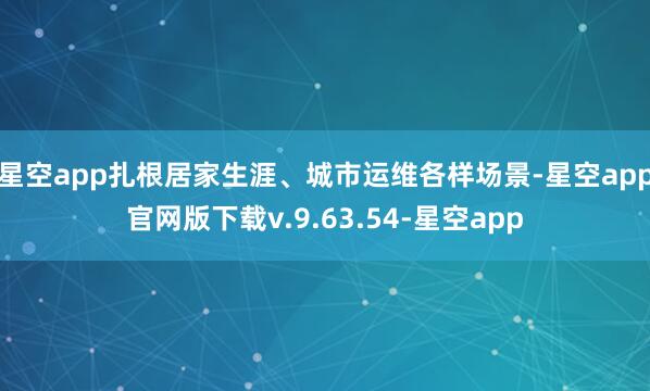 星空app扎根居家生涯、城市运维各样场景-星空app官网版下载v.9.63.54-星空app