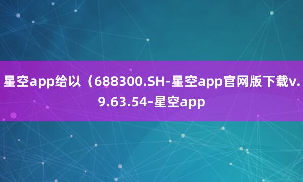 星空app给以(688300.SH-星空app官网版下载v.9.63.54-星空app