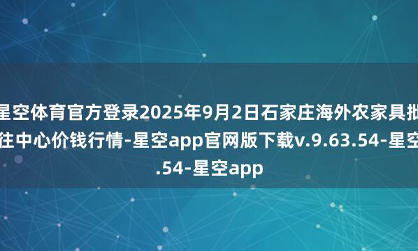 星空体育官方登录2025年9月2日石家庄海外农家具批发来往中心价钱行情-星空app官网版下载v.9.63.54-星空app