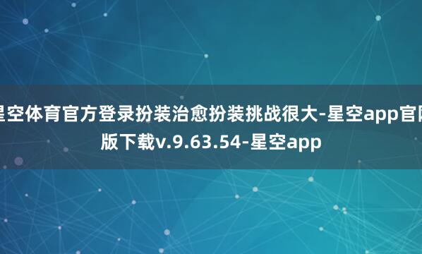 星空体育官方登录扮装治愈扮装挑战很大-星空app官网版下载v.9.63.54-星空app