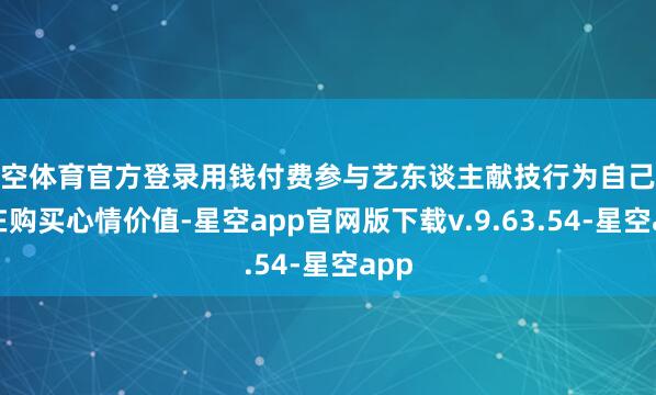 星空体育官方登录用钱付费参与艺东谈主献技行为自己就是在购买心情价值-星空app官网版下载v.9.63.54-星空app