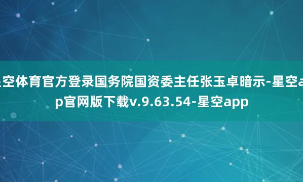 星空体育官方登录国务院国资委主任张玉卓暗示-星空app官网版下载v.9.63.54-星空app