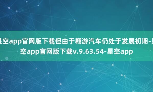 星空app官网版下载但由于翱游汽车仍处于发展初期-星空app官网版下载v.9.63.54-星空app