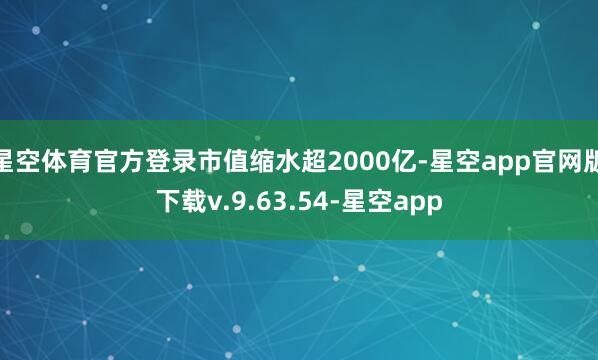 星空体育官方登录市值缩水超2000亿-星空app官网版下载v.9.63.54-星空app