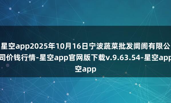 星空app2025年10月16日宁波蔬菜批发阛阓有限公司价钱行情-星空app官网版下载v.9.63.54-星空app