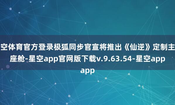 星空体育官方登录极狐同步官宣将推出《仙逆》定制主题座舱-星空app官网版下载v.9.63.54-星空app