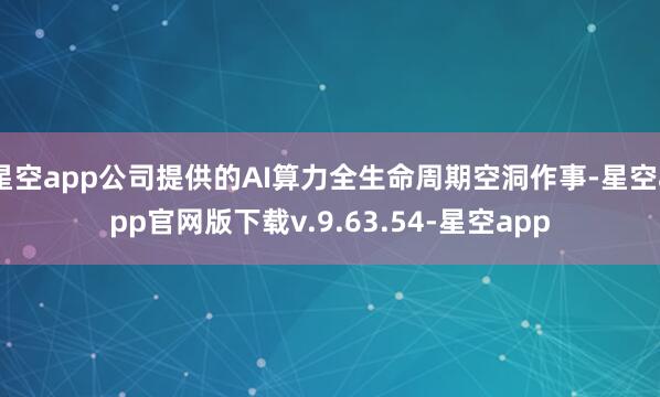星空app公司提供的AI算力全生命周期空洞作事-星空app官网版下载v.9.63.54-星空app