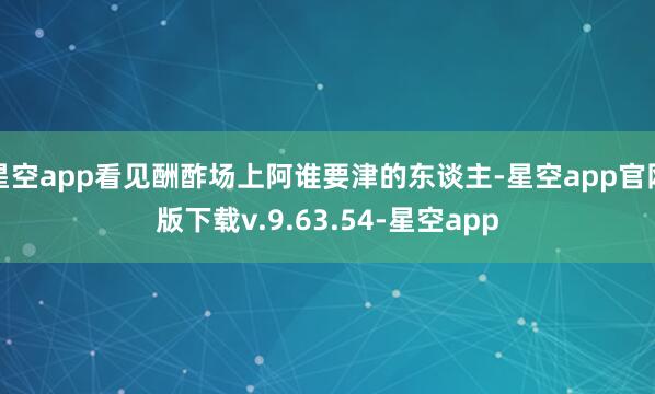 星空app看见酬酢场上阿谁要津的东谈主-星空app官网版下载v.9.63.54-星空app