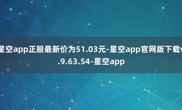 星空app正股最新价为51.03元-星空app官网版下载v.9.63.54-星空app