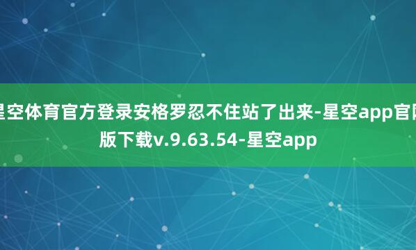 星空体育官方登录安格罗忍不住站了出来-星空app官网版下载v.9.63.54-星空app