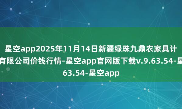 星空app2025年11月14日新疆绿珠九鼎农家具计较管束有限公司价钱行情-星空app官网版下载v.9.63.54-星空app