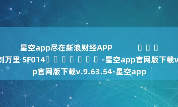 星空app尽在新浪财经APP 遭殃裁剪:刘万里 SF014 -星空app官网版下载v.9.63.54-星空app