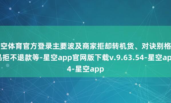 星空体育官方登录主要波及商家拒却转机货、对诀别格商品拒不退款等-星空app官网版下载v.9.63.54-星空app