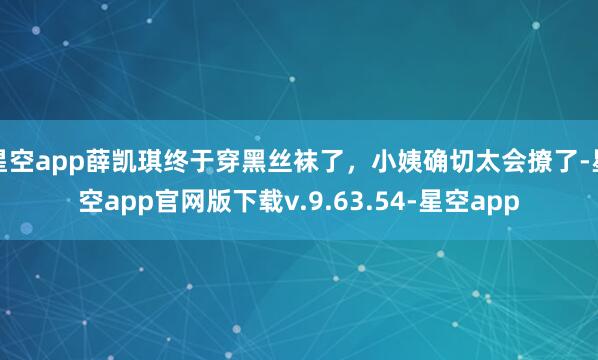 星空app薛凯琪终于穿黑丝袜了，小姨确切太会撩了-星空app官网版下载v.9.63.54-星空app