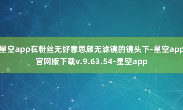 星空app在粉丝无好意思颜无滤镜的镜头下-星空app官网版下载v.9.63.54-星空app
