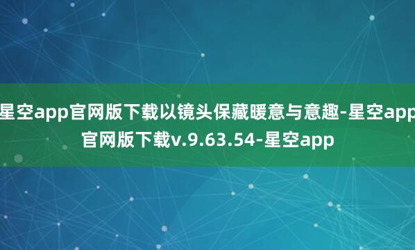 星空app官网版下载以镜头保藏暖意与意趣-星空app官网版下载v.9.63.54-星空app