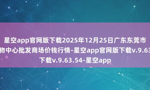 星空app官网版下载2025年12月25日广东东莞市大京九农副产物中心批发商场价钱行情-星空app官网版下载v.9.63.54-星空app