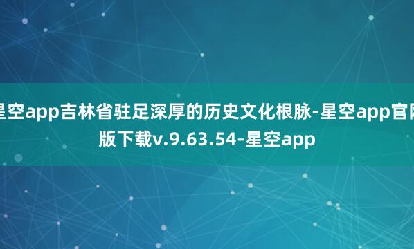 星空app吉林省驻足深厚的历史文化根脉-星空app官网版下载v.9.63.54-星空app
