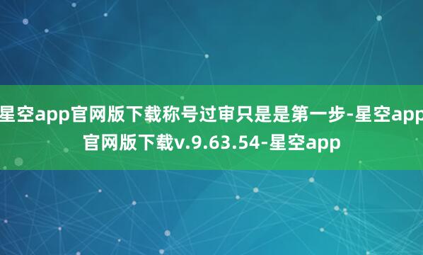 星空app官网版下载称号过审只是是第一步-星空app官网版下载v.9.63.54-星空app