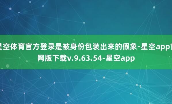 星空体育官方登录是被身份包装出来的假象-星空app官网版下载v.9.63.54-星空app