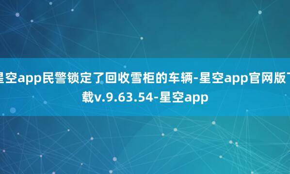 星空app民警锁定了回收雪柜的车辆-星空app官网版下载v.9.63.54-星空app