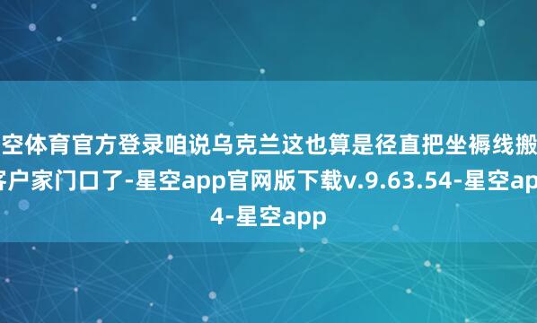 星空体育官方登录咱说乌克兰这也算是径直把坐褥线搬到客户家门口了-星空app官网版下载v.9.63.54-星空app