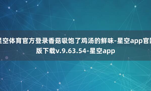 星空体育官方登录香菇吸饱了鸡汤的鲜味-星空app官网版下载v.9.63.54-星空app